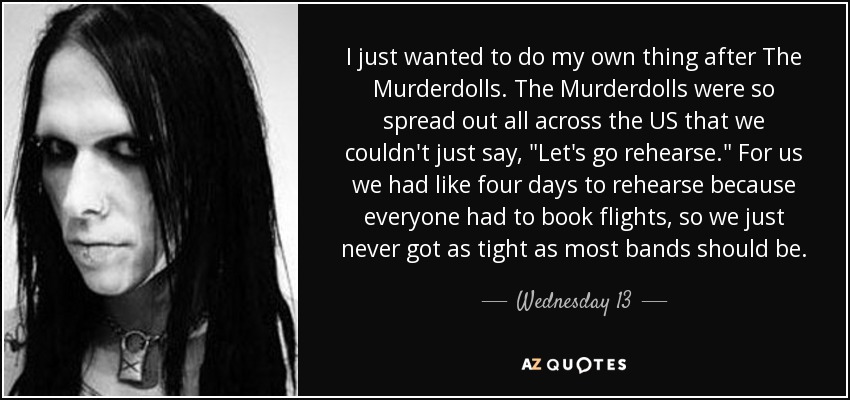 I just wanted to do my own thing after The Murderdolls. The Murderdolls were so spread out all across the US that we couldn't just say, 