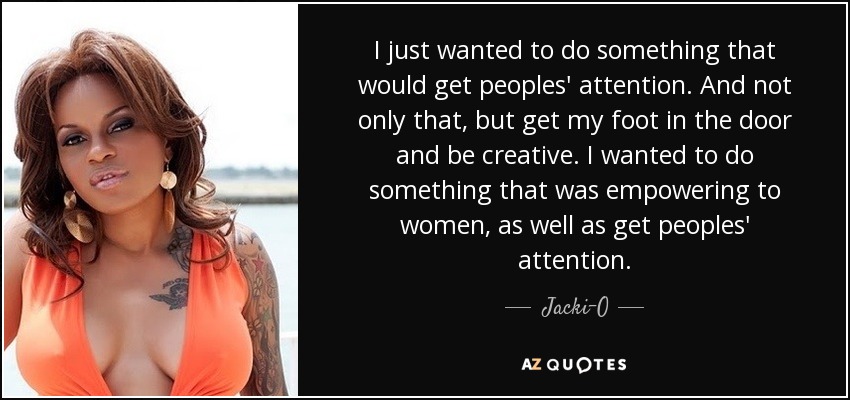 I just wanted to do something that would get peoples' attention. And not only that, but get my foot in the door and be creative. I wanted to do something that was empowering to women, as well as get peoples' attention. - Jacki-O