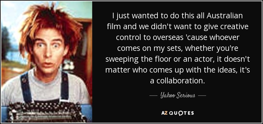 I just wanted to do this all Australian film and we didn't want to give creative control to overseas 'cause whoever comes on my sets, whether you're sweeping the floor or an actor, it doesn't matter who comes up with the ideas, it's a collaboration. - Yahoo Serious