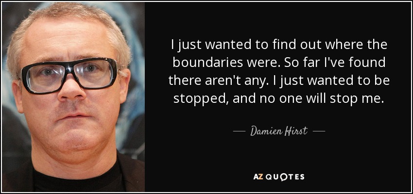 I just wanted to find out where the boundaries were. So far I've found there aren't any. I just wanted to be stopped, and no one will stop me. - Damien Hirst