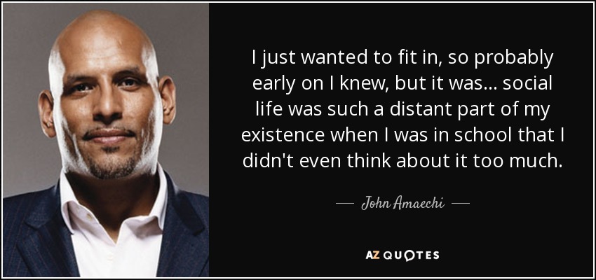 I just wanted to fit in, so probably early on I knew, but it was... social life was such a distant part of my existence when I was in school that I didn't even think about it too much. - John Amaechi