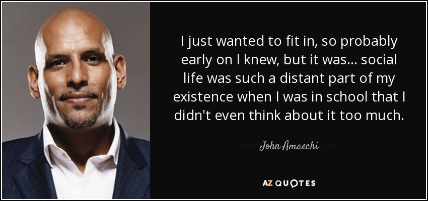 I just wanted to fit in, so probably early on I knew, but it was... social life was such a distant part of my existence when I was in school that I didn't even think about it too much. - John Amaechi