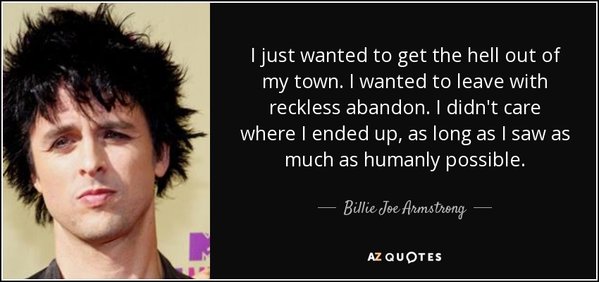 I just wanted to get the hell out of my town. I wanted to leave with reckless abandon. I didn't care where I ended up, as long as I saw as much as humanly possible. - Billie Joe Armstrong