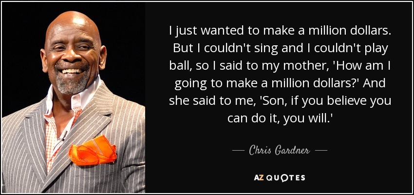 I just wanted to make a million dollars. But I couldn't sing and I couldn't play ball, so I said to my mother, 'How am I going to make a million dollars?' And she said to me, 'Son, if you believe you can do it, you will.' - Chris Gardner