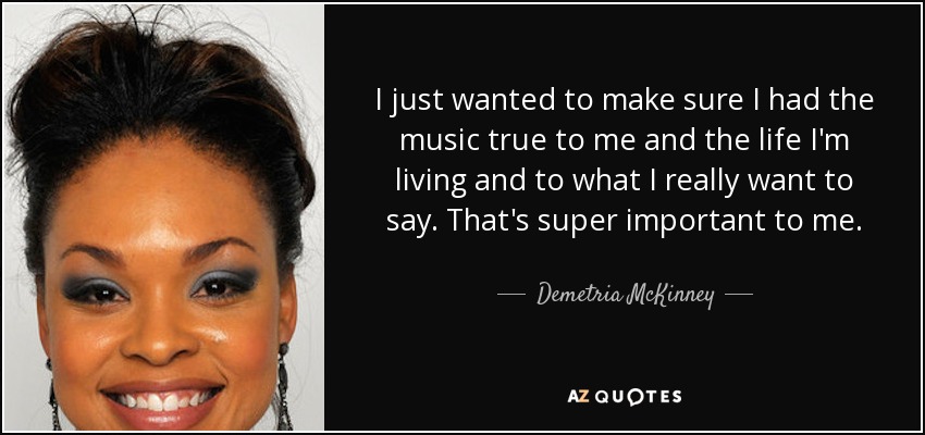 I just wanted to make sure I had the music true to me and the life I'm living and to what I really want to say. That's super important to me. - Demetria McKinney