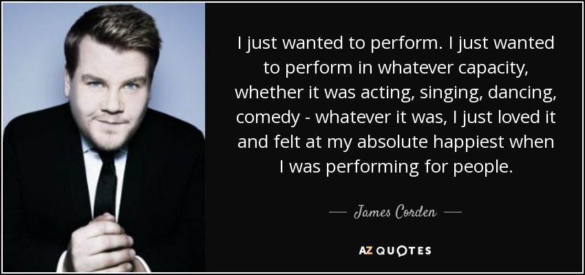 I just wanted to perform. I just wanted to perform in whatever capacity, whether it was acting, singing, dancing, comedy - whatever it was, I just loved it and felt at my absolute happiest when I was performing for people. - James Corden