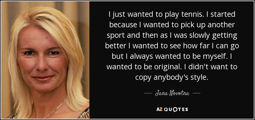 I just wanted to play tennis. I started because I wanted to pick up another sport and then as I was slowly getting better I wanted to see how far I can go but I always wanted to be myself. I wanted to be original. I didn't want to copy anybody's style. - Jana Novotna