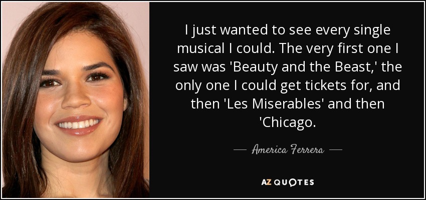 I just wanted to see every single musical I could. The very first one I saw was 'Beauty and the Beast,' the only one I could get tickets for, and then 'Les Miserables' and then 'Chicago. - America Ferrera