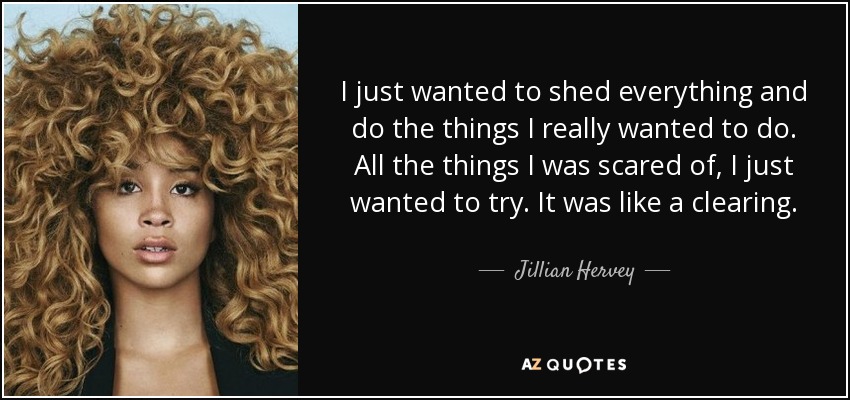 I just wanted to shed everything and do the things I really wanted to do. All the things I was scared of, I just wanted to try. It was like a clearing. - Jillian Hervey