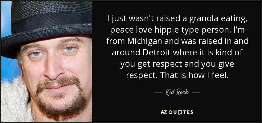 I just wasn't raised a granola eating, peace love hippie type person. I'm from Michigan and was raised in and around Detroit where it is kind of you get respect and you give respect. That is how I feel. - Kid Rock