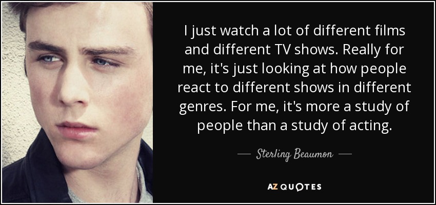 I just watch a lot of different films and different TV shows. Really for me, it's just looking at how people react to different shows in different genres. For me, it's more a study of people than a study of acting. - Sterling Beaumon