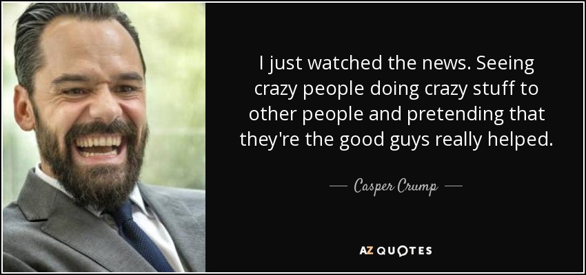 I just watched the news. Seeing crazy people doing crazy stuff to other people and pretending that they're the good guys really helped. - Casper Crump