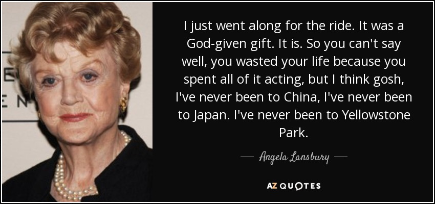 I just went along for the ride. It was a God-given gift. It is. So you can't say well, you wasted your life because you spent all of it acting, but I think gosh, I've never been to China, I've never been to Japan. I've never been to Yellowstone Park. - Angela Lansbury