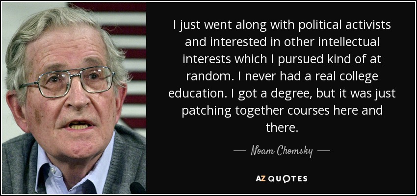 I just went along with political activists and interested in other intellectual interests which I pursued kind of at random. I never had a real college education. I got a degree, but it was just patching together courses here and there. - Noam Chomsky