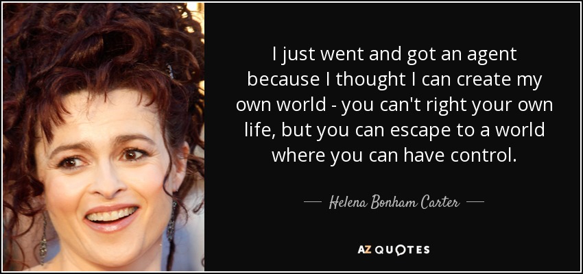 I just went and got an agent because I thought I can create my own world - you can't right your own life, but you can escape to a world where you can have control. - Helena Bonham Carter