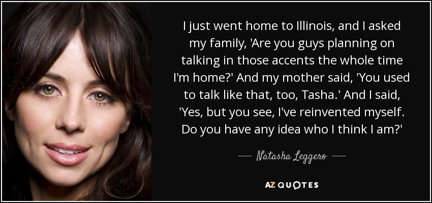 I just went home to Illinois, and I asked my family, 'Are you guys planning on talking in those accents the whole time I'm home?' And my mother said, 'You used to talk like that, too, Tasha.' And I said, 'Yes, but you see, I've reinvented myself. Do you have any idea who I think I am?' - Natasha Leggero