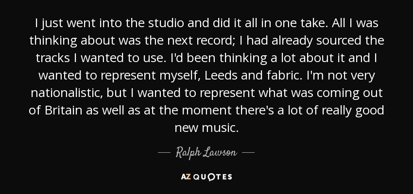 I just went into the studio and did it all in one take. All I was thinking about was the next record; I had already sourced the tracks I wanted to use. I'd been thinking a lot about it and I wanted to represent myself, Leeds and fabric. I'm not very nationalistic, but I wanted to represent what was coming out of Britain as well as at the moment there's a lot of really good new music. - Ralph Lawson