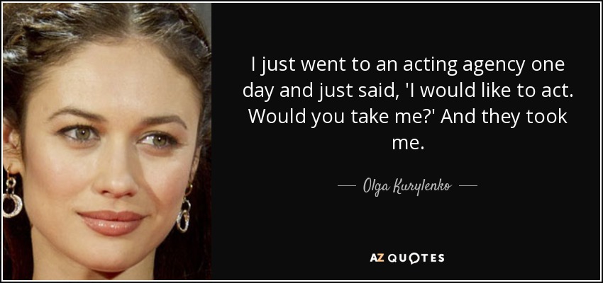 I just went to an acting agency one day and just said, 'I would like to act. Would you take me?' And they took me. - Olga Kurylenko