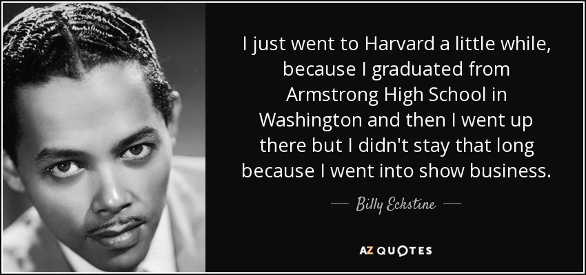 I just went to Harvard a little while, because I graduated from Armstrong High School in Washington and then I went up there but I didn't stay that long because I went into show business. - Billy Eckstine