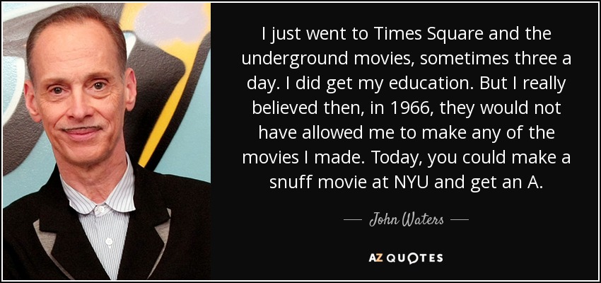 I just went to Times Square and the underground movies, sometimes three a day. I did get my education. But I really believed then, in 1966, they would not have allowed me to make any of the movies I made. Today, you could make a snuff movie at NYU and get an A. - John Waters