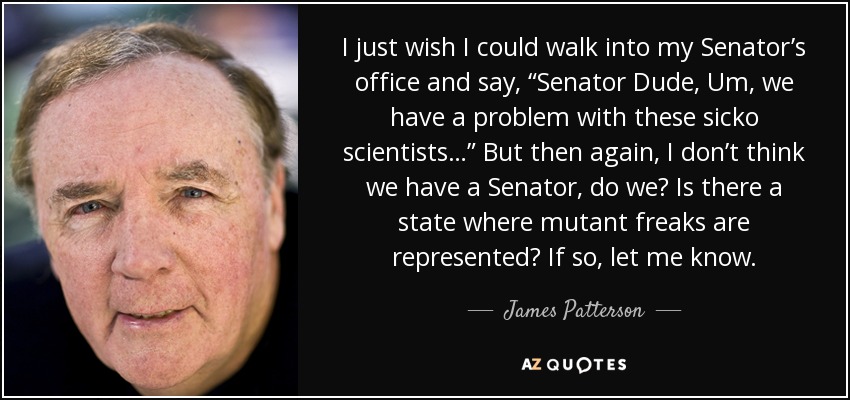 I just wish I could walk into my Senator’s office and say, “Senator Dude, Um, we have a problem with these sicko scientists…” But then again, I don’t think we have a Senator, do we? Is there a state where mutant freaks are represented? If so, let me know. - James Patterson