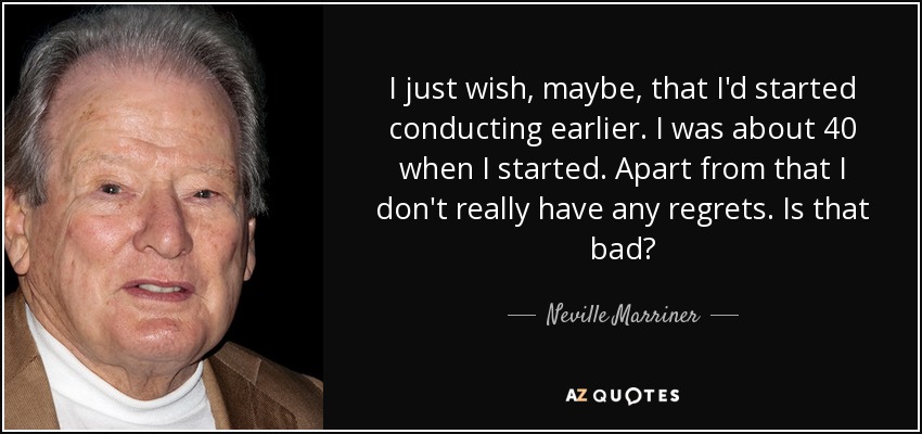 I just wish, maybe, that I'd started conducting earlier. I was about 40 when I started. Apart from that I don't really have any regrets. Is that bad? - Neville Marriner