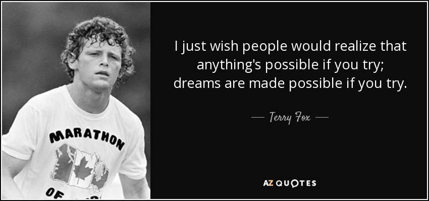 I just wish people would realize that anything's possible if you try; dreams are made possible if you try. - Terry Fox