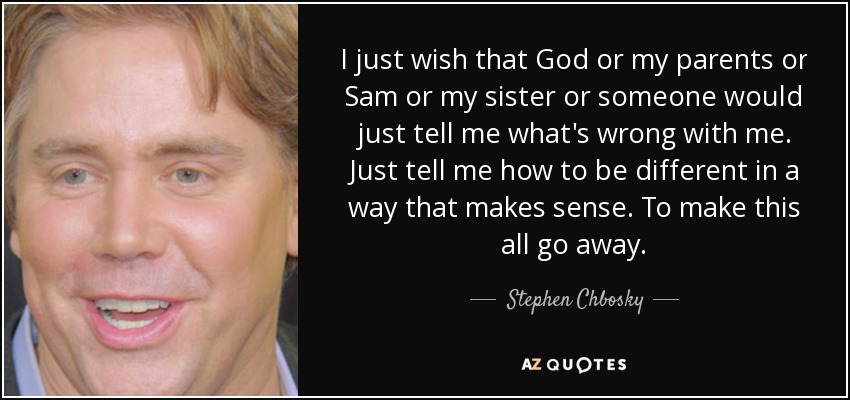 I just wish that God or my parents or Sam or my sister or someone would just tell me what's wrong with me. Just tell me how to be different in a way that makes sense. To make this all go away. - Stephen Chbosky