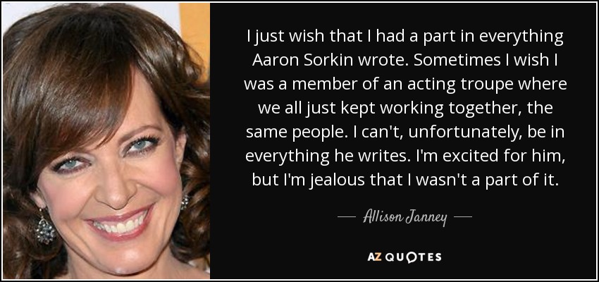 I just wish that I had a part in everything Aaron Sorkin wrote. Sometimes I wish I was a member of an acting troupe where we all just kept working together, the same people. I can't, unfortunately, be in everything he writes. I'm excited for him, but I'm jealous that I wasn't a part of it. - Allison Janney