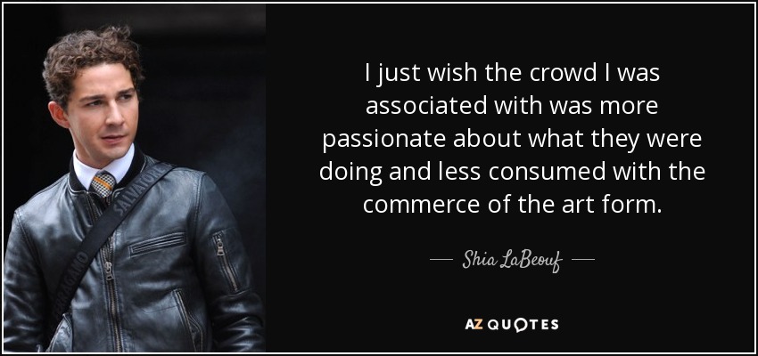 I just wish the crowd I was associated with was more passionate about what they were doing and less consumed with the commerce of the art form. - Shia LaBeouf