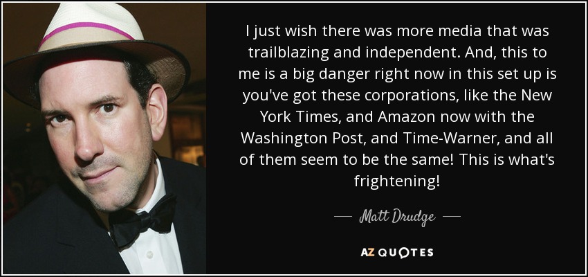 I just wish there was more media that was trailblazing and independent. And, this to me is a big danger right now in this set up is you've got these corporations, like the New York Times, and Amazon now with the Washington Post, and Time-Warner, and all of them seem to be the same! This is what's frightening! - Matt Drudge