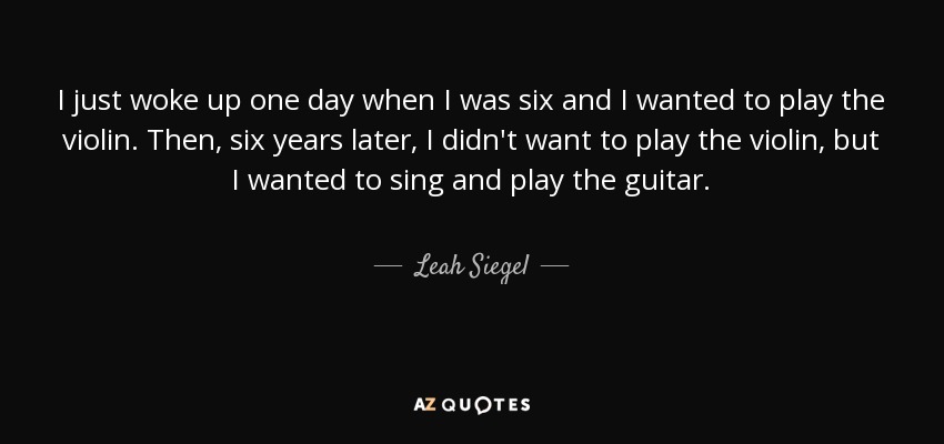 I just woke up one day when I was six and I wanted to play the violin. Then, six years later, I didn't want to play the violin, but I wanted to sing and play the guitar. - Leah Siegel