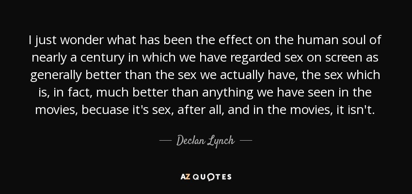 I just wonder what has been the effect on the human soul of nearly a century in which we have regarded sex on screen as generally better than the sex we actually have, the sex which is, in fact, much better than anything we have seen in the movies, becuase it's sex, after all, and in the movies, it isn't. - Declan Lynch