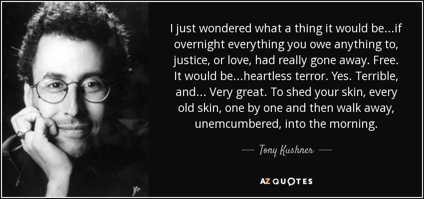 I just wondered what a thing it would be...if overnight everything you owe anything to, justice, or love, had really gone away. Free. It would be...heartless terror. Yes. Terrible, and... Very great. To shed your skin, every old skin, one by one and then walk away, unemcumbered, into the morning. - Tony Kushner