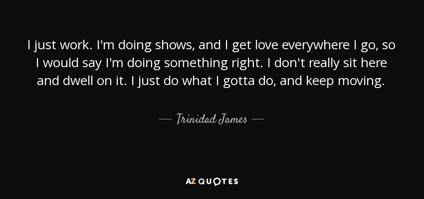 I just work. I'm doing shows, and I get love everywhere I go, so I would say I'm doing something right. I don't really sit here and dwell on it. I just do what I gotta do, and keep moving. - Trinidad James