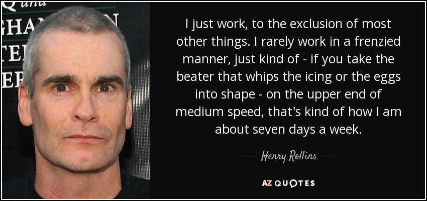I just work, to the exclusion of most other things. I rarely work in a frenzied manner, just kind of - if you take the beater that whips the icing or the eggs into shape - on the upper end of medium speed, that's kind of how I am about seven days a week. - Henry Rollins