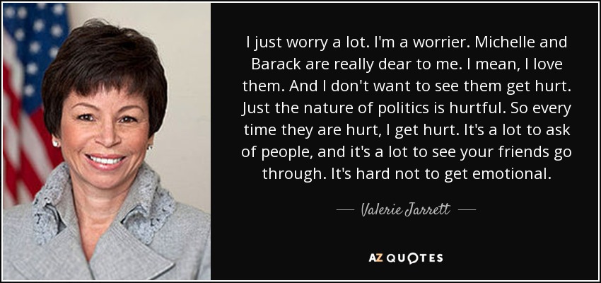 I just worry a lot. I'm a worrier. Michelle and Barack are really dear to me. I mean, I love them. And I don't want to see them get hurt. Just the nature of politics is hurtful. So every time they are hurt, I get hurt. It's a lot to ask of people, and it's a lot to see your friends go through. It's hard not to get emotional. - Valerie Jarrett