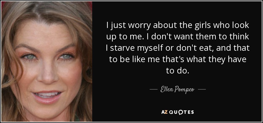 I just worry about the girls who look up to me. I don't want them to think I starve myself or don't eat, and that to be like me that's what they have to do. - Ellen Pompeo