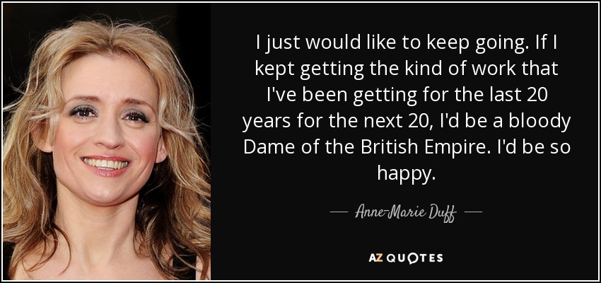 I just would like to keep going. If I kept getting the kind of work that I've been getting for the last 20 years for the next 20, I'd be a bloody Dame of the British Empire. I'd be so happy. - Anne-Marie Duff