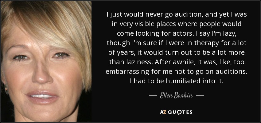 I just would never go audition, and yet I was in very visible places where people would come looking for actors. I say I'm lazy, though I'm sure if I were in therapy for a lot of years, it would turn out to be a lot more than laziness. After awhile, it was, like, too embarrassing for me not to go on auditions. I had to be humiliated into it. - Ellen Barkin