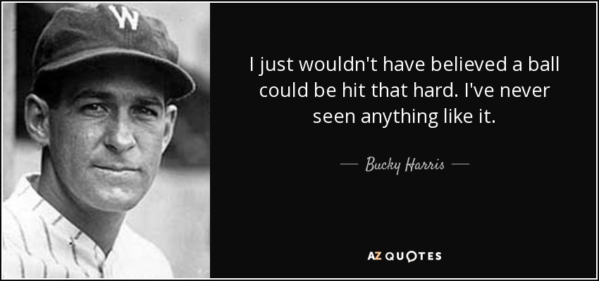 I just wouldn't have believed a ball could be hit that hard. I've never seen anything like it. - Bucky Harris