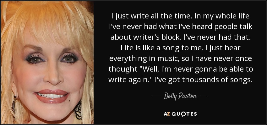 I just write all the time. In my whole life I've never had what I've heard people talk about writer's block. I've never had that. Life is like a song to me. I just hear everything in music, so I have never once thought 