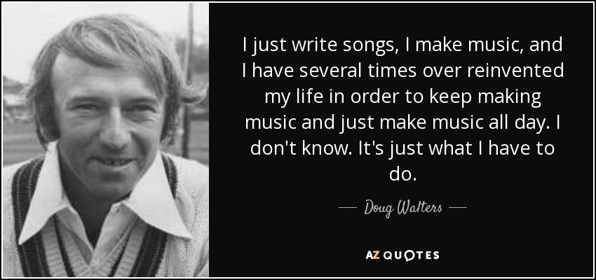 I just write songs, I make music, and I have several times over reinvented my life in order to keep making music and just make music all day. I don't know. It's just what I have to do. - Doug Walters