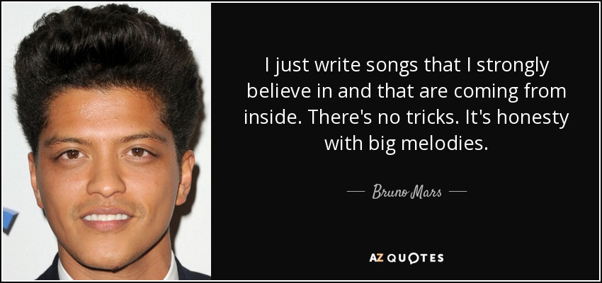 I just write songs that I strongly believe in and that are coming from inside. There's no tricks. It's honesty with big melodies. - Bruno Mars