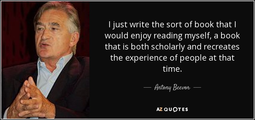 I just write the sort of book that I would enjoy reading myself, a book that is both scholarly and recreates the experience of people at that time. - Antony Beevor
