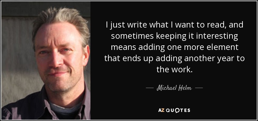 I just write what I want to read, and sometimes keeping it interesting means adding one more element that ends up adding another year to the work. - Michael Helm