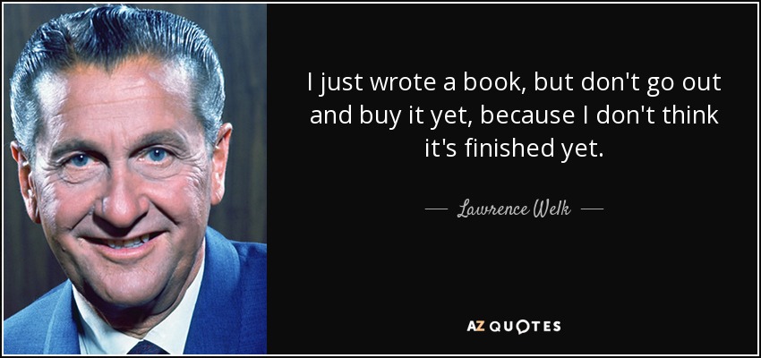 I just wrote a book, but don't go out and buy it yet, because I don't think it's finished yet. - Lawrence Welk