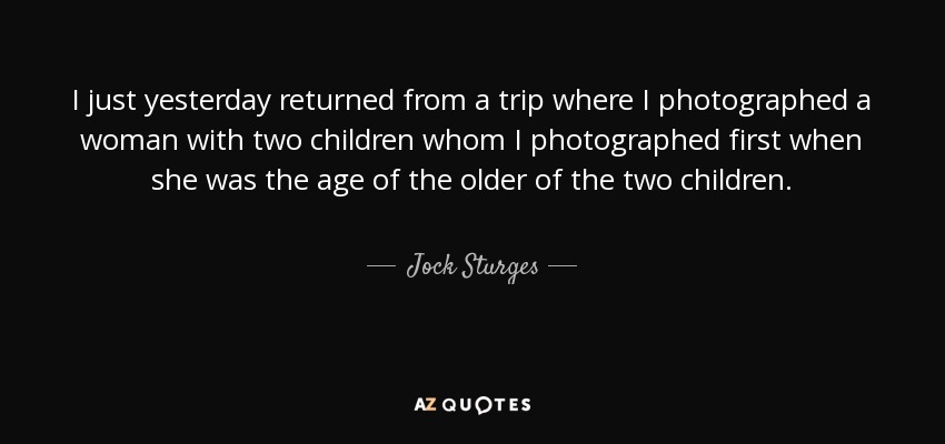 I just yesterday returned from a trip where I photographed a woman with two children whom I photographed first when she was the age of the older of the two children. - Jock Sturges