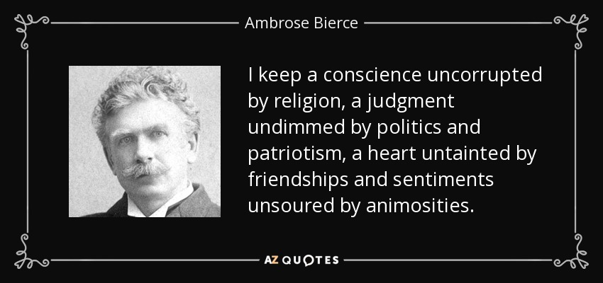 I keep a conscience uncorrupted by religion, a judgment undimmed by politics and patriotism, a heart untainted by friendships and sentiments unsoured by animosities. - Ambrose Bierce