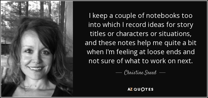 I keep a couple of notebooks too into which I record ideas for story titles or characters or situations, and these notes help me quite a bit when I'm feeling at loose ends and not sure of what to work on next. - Christine Sneed